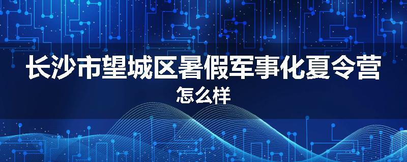 长沙市望城区暑假军事化夏令营怎么样