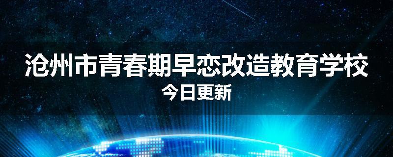沧州市青春期早恋改造教育学校今日更新