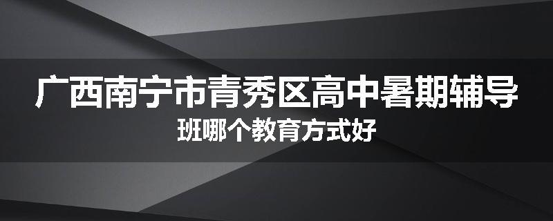 广西南宁市青秀区高中暑期辅导班哪个教育方式好