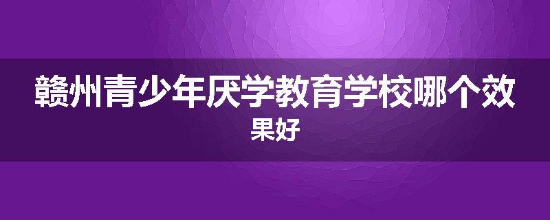 赣州青少年厌学教育学校哪个效果好