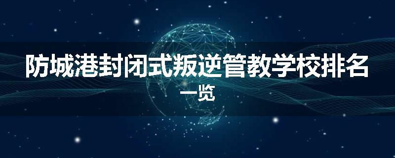 防城港封闭式叛逆管教学校排名一览