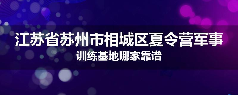 江苏省苏州市相城区夏令营军事训练基地哪家靠谱