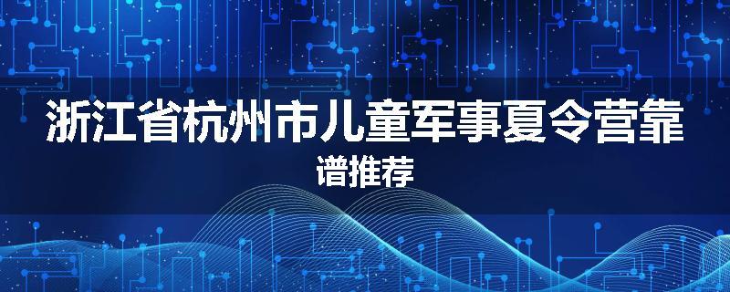 浙江省杭州市儿童军事夏令营靠谱推荐