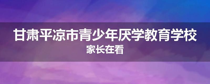 甘肃平凉市青少年厌学教育学校家长在看