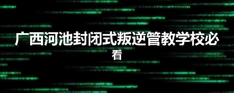 广西河池封闭式叛逆管教学校必看