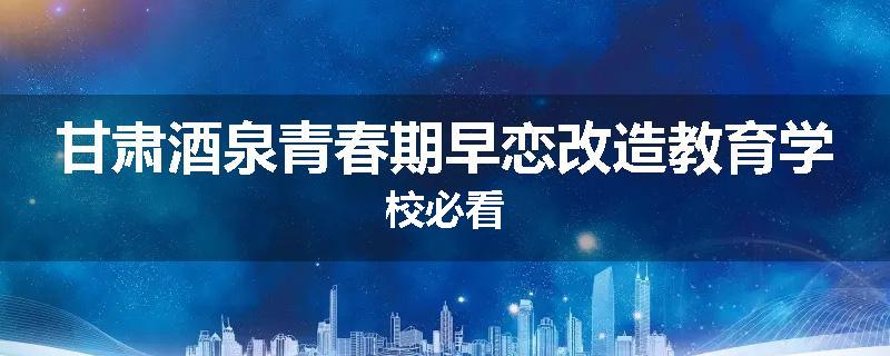 甘肃酒泉青春期早恋改造教育学校必看