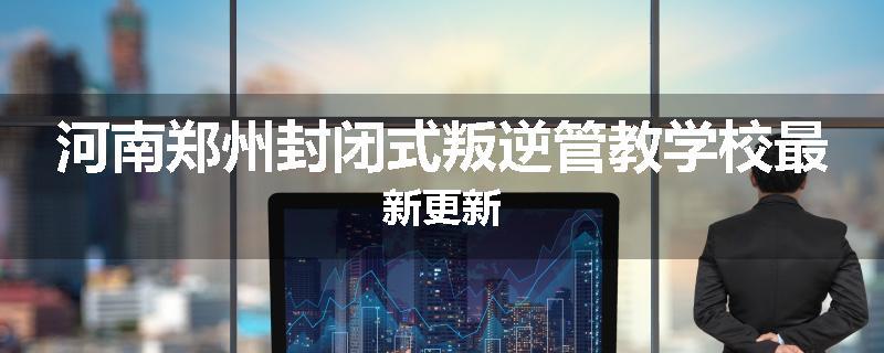 河南郑州封闭式叛逆管教学校最新更新