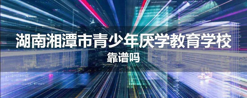 湖南湘潭市青少年厌学教育学校靠谱吗
