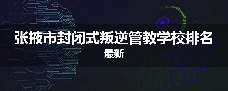 张掖市封闭式叛逆管教学校排名最新
