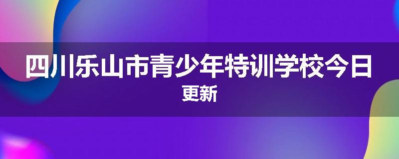 四川乐山市青少年特训学校今日更新