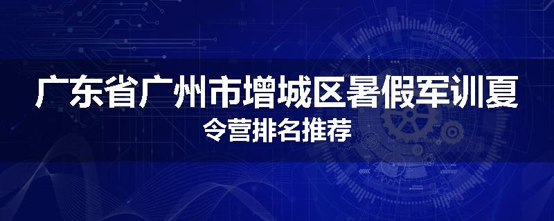 广东省广州市增城区暑假军训夏令营排名推荐
