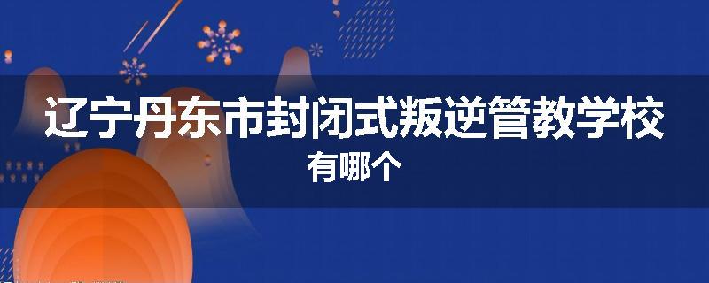 辽宁丹东市封闭式叛逆管教学校有哪个