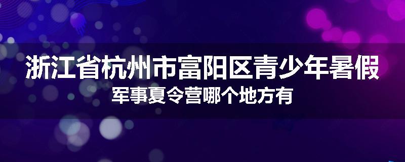 浙江省杭州市富阳区青少年暑假军事夏令营哪个地方有