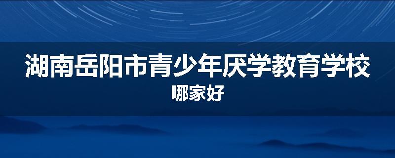 湖南岳阳市青少年厌学教育学校哪家好