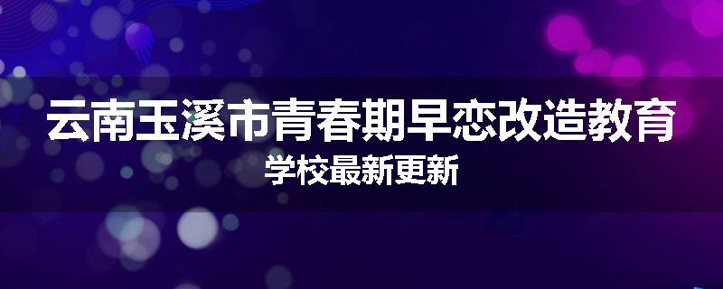 云南玉溪市青春期早恋改造教育学校最新更新