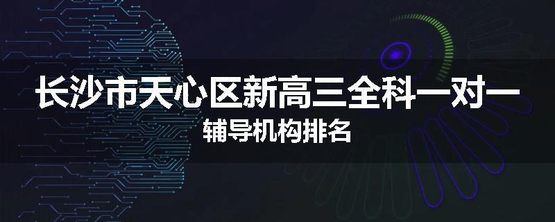 长沙市天心区新高三全科一对一辅导机构排名