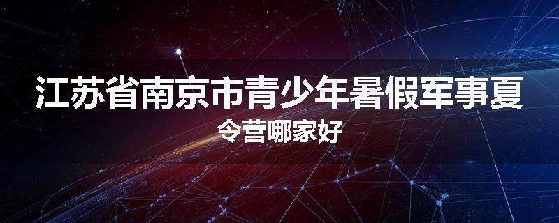 江苏省南京市青少年暑假军事夏令营哪家好