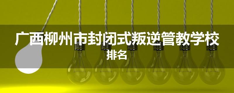 广西柳州市封闭式叛逆管教学校排名