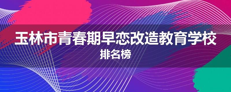 玉林市青春期早恋改造教育学校排名榜