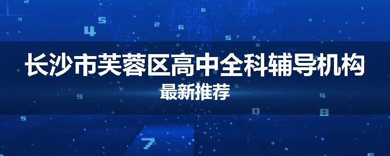 长沙市芙蓉区高中全科辅导机构最新推荐