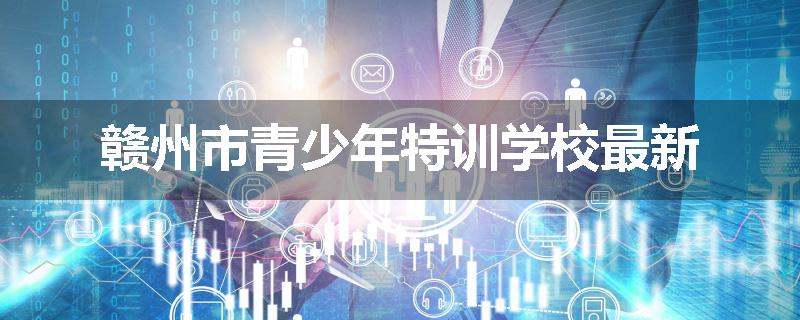 赣州市青少年特训学校最新