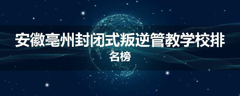 安徽亳州封闭式叛逆管教学校排名榜