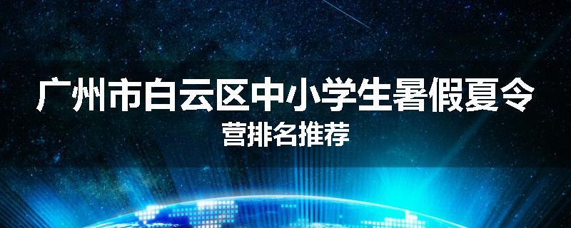 广州市白云区中小学生暑假夏令营排名推荐