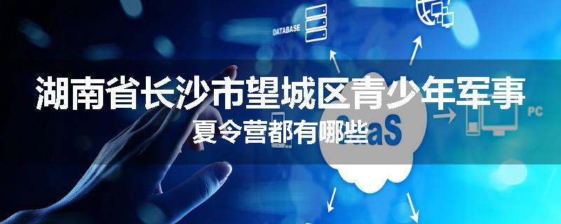 湖南省长沙市望城区青少年军事夏令营都有哪些