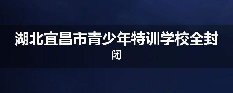 湖北宜昌市青少年特训学校全封闭