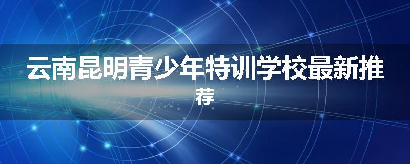 云南昆明青少年特训学校最新推荐