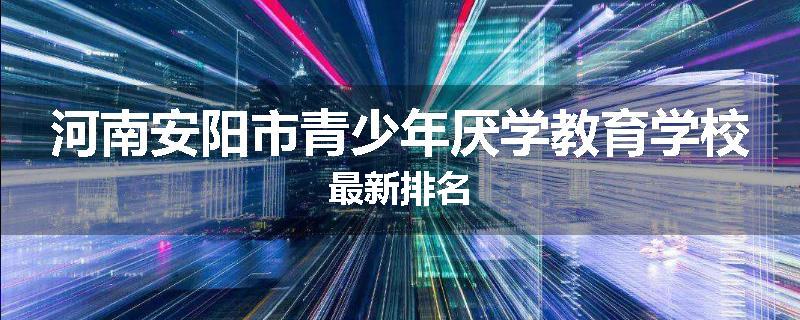 河南安阳市青少年厌学教育学校最新排名
