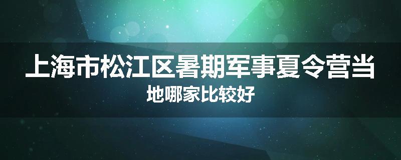 上海市松江区暑期军事夏令营当地哪家比较好