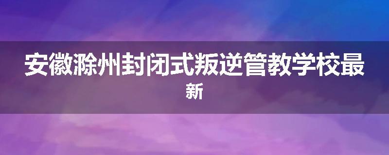 安徽滁州封闭式叛逆管教学校最新