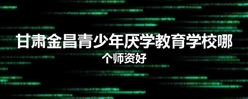 甘肃金昌青少年厌学教育学校哪个师资好