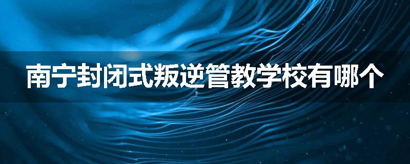南宁封闭式叛逆管教学校有哪个