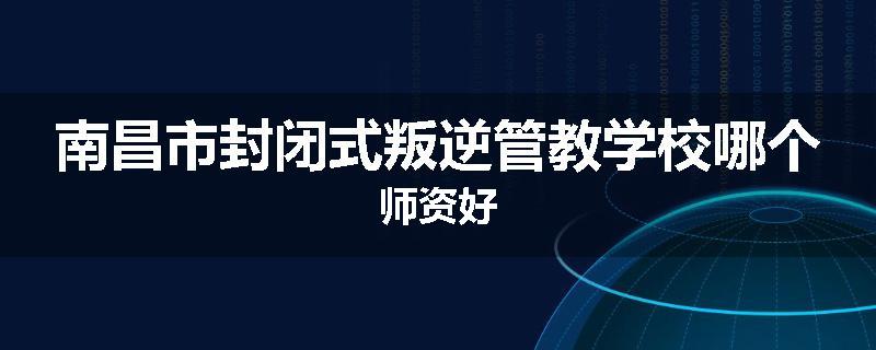 南昌市封闭式叛逆管教学校哪个师资好
