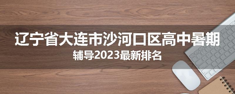 辽宁省大连市沙河口区高中暑期辅导2023最新排名