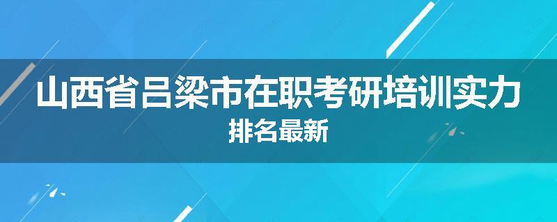 山西省吕梁市在职考研培训实力排名最新
