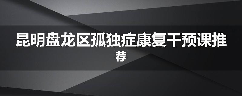 昆明盘龙区孤独症康复干预课推荐