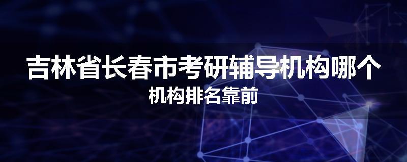 吉林省长春市考研辅导机构哪个机构排名靠前