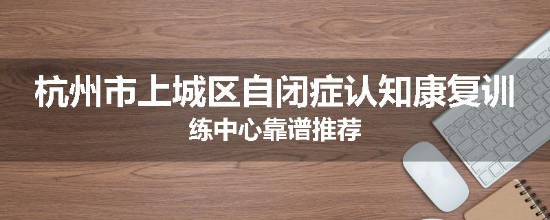 杭州市上城区自闭症认知康复训练中心靠谱推荐
