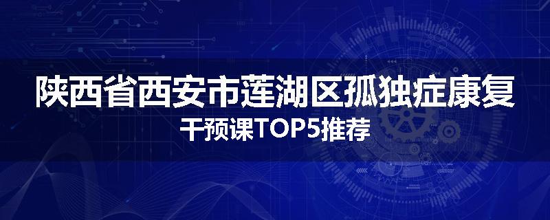 陕西省西安市莲湖区孤独症康复干预课TOP5推荐