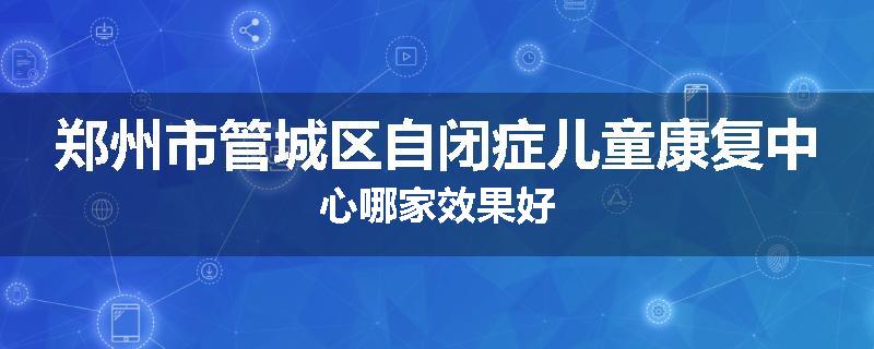 郑州市管城区自闭症儿童康复中心哪家效果好