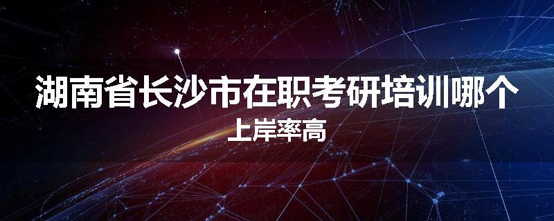 湖南省长沙市在职考研培训哪个上岸率高