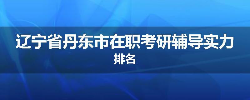 辽宁省丹东市在职考研辅导实力排名