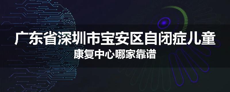 广东省深圳市宝安区自闭症儿童康复中心哪家靠谱