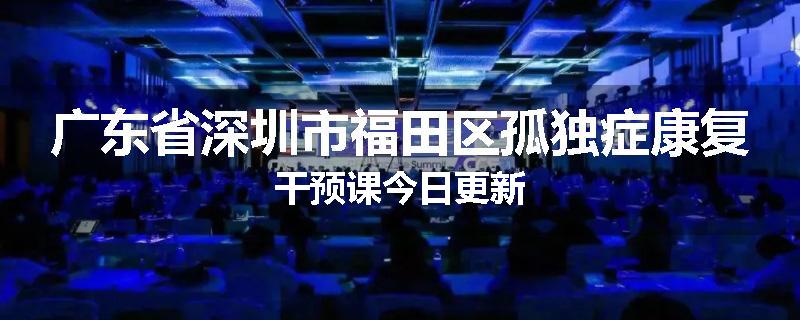 广东省深圳市福田区孤独症康复干预课今日更新