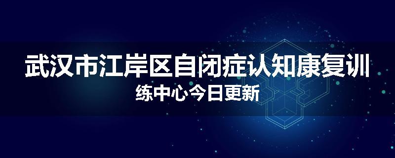 武汉市江岸区自闭症认知康复训练中心今日更新