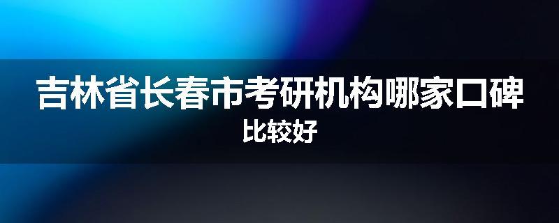 吉林省长春市考研机构哪家口碑比较好