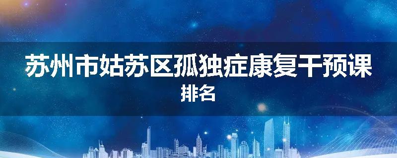 苏州市姑苏区孤独症康复干预课排名
